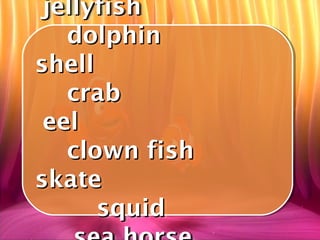 jellyfish
 jellyfish
   dolphin
    dolphin
shell
shell
   crab
    crab
 eel
 eel
   clown fish
    clown fish
skate
skate
      squid
       squid
 