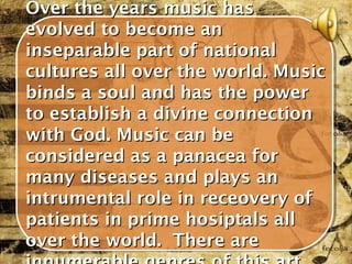 Over the years music has
evolved to become an
inseparable part of national
cultures all over the world. Music
binds a soul and has the power
to establish a divine connection
with God. Music can be
considered as a panacea for
many diseases and plays an
intrumental role in receovery of
patients in prime hosiptals all
over the world. There are
 