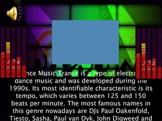 Trance Music:Trance is a type of electronic
  dance music and was developed during the
1990s. Its most identifiable characteristic is its
  tempo, which varies between 125 and 150
 beats per minute. The most famous names in
 this genre nowadays are DJs Paul Oakenfold,
Tiesto, Sasha, Paul van Dyk, John Digweed and
 