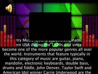 Country Music: Country music originated in
 southern USA during the 1920s and since has
become one of the more popular genres all over
 the world. Instruments that feature typically in
    this category of music are guitar, piano,
  mandolin, electronic keyboards, double bass,
drums and fiddle. John Denver, Taylor Swift and
American Idol winner Carrie Underwood are the
 