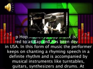 Hip Hop Music:Hip Hop music is also
referred to as Rap and has been developed
in USA. In this form of music the performer
 keeps on chanting a rhyming speech in a
  definite rhythm and is accompanied by
    musical instruments like turntables,
    guitars, synthesizers and drums. At
 
