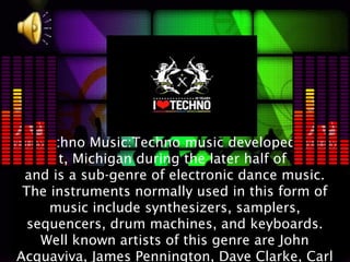 Techno Music:Techno music developed in
Detroit, Michigan during the later half of 1980s
 and is a sub-genre of electronic dance music.
 The instruments normally used in this form of
     music include synthesizers, samplers,
  sequencers, drum machines, and keyboards.
    Well known artists of this genre are John
Acquaviva, James Pennington, Dave Clarke, Carl
 
