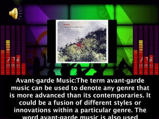 Avant-garde Music:The term avant-garde
 music can be used to denote any genre that
is more advanced than its contemporaries. It
    could be a fusion of different styles or
  innovations within a particular genre. The
 