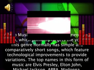 Pop Music:Pop music is a commercial
 form, which primarily targets the youth.
    This genre normally has simple and
comparatively short songs, which feature
  technological improvements to provide
variations. The top names in this form of
    music are Elvis Presley, Elton John,
 