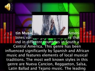 Latin Music:The music of Latin America
  combines various genres and styles that are
    found in different countries in South and
      Central America. This genre has been
influenced significantly by Spanish and African
 music and features elements of local musical
 traditions. The most well known styles in this
  genre are Nueva Cancion, Reggaeton, Salsa,
   Latin Ballad and Tejano music. The leading
 