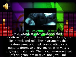 Rock Music:Rock music developed during the
1950s and 60s in UK and USA and its origins
   lie in rock and roll. The instruments that
   feature usually in rock compositions are
  guitars, drums and key boards with vocals
playing a major role. The most famous names
    of this genre are Beatles, Bon Jovi, Pink
 