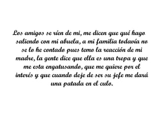 Los amigos se ríen de mi, me dicen que qué hago
 saliendo con mi abuela, a mi familia todavía no
   se lo he contado pues temo la reacción de mi
 madre, la gente dice que ella es una trepa y que
    me esta engatusando, que me quiere por el
 interés y que cuando deje de ser su jefe me dará
               una patada en el culo.
 