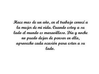 Hace mas de un año, en el trabajo conocí a
  la mujer de mi vida. Cuando estoy a su
lado el mundo es maravilloso. Día y noche
     no puedo dejar de pensar en ella,
 aprovecho cada ocasión para estar a su
                   lado.
 