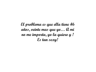 El problema es que ella tiene 46
años, veinte mas que yo… A mi
no me importa, yo la quiero y !
          Es tan sexy!
 
