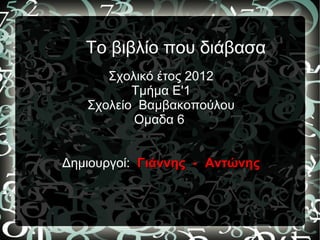 Το βιβλίο που διάβασα
      Σχολικό έτος 2012
          Τμήμα Ε'1
   Σχολείο Βαμβακοπούλου
          Ομαδα 6


Δημιουργοί: Γιάννης - Αντώνης
 