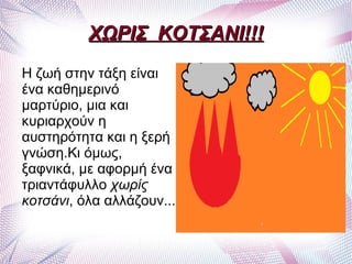 ΧΩΡΙΣ ΚΟΤΣΑΝΙ!!!
Η ζωή στην τάξη είναι
ένα καθημερινό
μαρτύριο, μια και
κυριαρχούν η
αυστηρότητα και η ξερή
γνώση.Κι όμως,
ξαφνικά, με αφορμή ένα
τριαντάφυλλο χωρίς
κοτσάνι, όλα αλλάζουν...
 