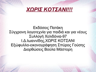 ΧΩΡΙΣ ΚΟΤΣΑΝΙ!!!


             Εκδόσεις Πατάκη
Σύγχρονη λογοτεχνία για παιδιά και για νέους
           Συλλογή Χελιδόνια-97
      Ι.Δ.Ιωαννίδης,ΧΩΡΙΣ ΚΟΤΣΑΝΙ
 Εξώφυλλο-εικονογράφηση Σπύρος Γούσης
        Διορθώσεις Βούλα Μάστορη
 