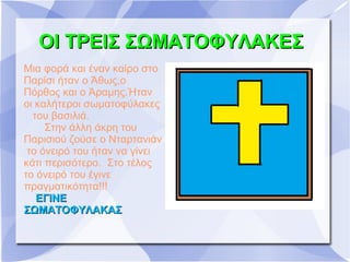 ΟΙ ΤΡΕΙΣ ΣΩΜΑΤΟΦΥΛΑΚΕΣ
Μια φορά και έναν καίρο στο
Παρίσι ήταν ο Άθως,ο
Πόρθος και ο Άραμης.Ήταν
οι καλήτεροι σωματοφύλακες
  του βασιλιά.
     Στην άλλη άκρη του
Παρισιού ζούσε ο Νταρτανιάν
 το όνειρό του ήταν να γίνει
κάτι περισότερο. Στο τέλος
το όνειρό του έγινε
πραγματικότητα!!!
   ΕΓΙΝΕ
ΣΩΜΑΤΟΦΥΛΑΚΑΣ
         ﾠ
 