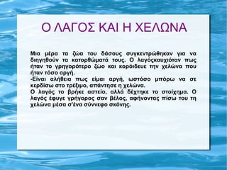 Ο ΛΑΓΟΣ ΚΑΙ Η ΧΕΛΩΝΑ
Μια μέρα τα ζώα του δάσους συγκεντρώθηκαν για να
διηγηθούν τα κατορθώματά τους. Ο λαγόςκαυχιόταν πως
ήταν το γρηγορότερο ζώο και κορόιδευε την χελώνα που
ήταν τόσο αργή.
-Είναι αλήθεια πως είμαι αργή, ωστόσο μπόρω να σε
κερδίσω στο τρέξιμο, απάντησε η χελώνα.
Ο λαγός το βρήκε αστείο, αλλά δέχτηκε το στοίχημα. Ο
λαγός έφυγε γρήγορος σαν βέλος, αφήνοντας πίσω του τη
χελώνα μέσα σ'ένα σύννεφο σκόνης.
 