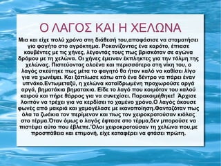 Ο ΛΑΓΟΣ ΚΑΙ Η ΧΕΛΩΝΑ
Μια και είχε πολύ χρόνο στη διάθεσή του,αποφάσισε να σταματήσει
     για φαγήτο στο αγρόκτημα. Ροκανίζοντας ένα καρότο, έπιασε
   κουβέντες με τις χήνες, λέγοντάς τους πως βρισκόταν σε αγώνα
δρόμου με τη χελώνα. Οι χήνες έμειναν έκπληκτες για την τόλμη της
    χελώνας. Πιστεύοντας ολοένα και περισσότερο στη νίκη του, ο
 λαγός σκεύτηκε πως μέτα το φαγητό θα ήταν καλό να καθίσει λίγο
 για να χωνέψει. Και ξάπλωσε κάτω από ένα δέντρο να πάρει έναν
  υπνάκο.Εντωμεταξύ, η χελώνα καταϊδρωμένη προχωρούσε αργά
 αργά, βηματάκια βηματακια. Είδε το λαγό που κοιμόταν του καλού
                                ,
 καιρού και πήρε θάρρος για να συνεχίσει. Παρακοιμήθηκε! Άρχισε
 λοιπόν να τρέχει για να κερδίσει το χαμένο χρόνο.Ο λαγός άκουσε
φωνές από μακριά και χαμογέλασε με ικανοποίηση.Φανταζόταν πως
  όλα τα ζωάκια τον περίμεναν και πως τον χειροκροτούσαν κιόλας
 στο τέρμα.Όταν όμως ο λαγός έφτασε στο τέρμα,δεν μπορούσε να
πιστέψει αύτο που έβλεπε.'Ολοι χειροκροτούσαν τη χελώνα που,με
      προσπάθεια και επιμονή, είχε καταφέρει να φτάσει πρώτη.
 