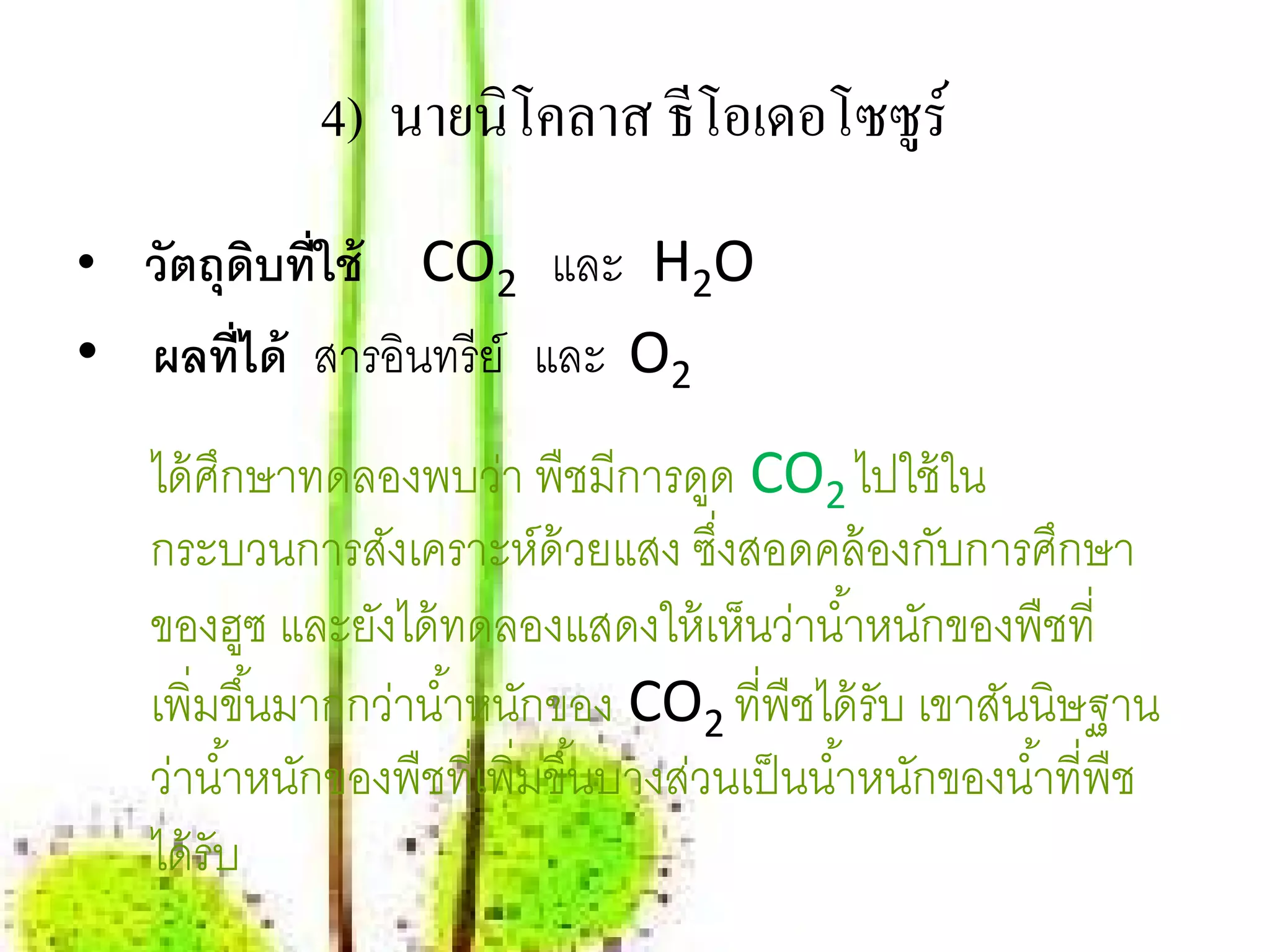 4) นายนิโคลาส ธีโอเดอโซซูร์
• วตถุดบท่ ใช้
   ั ิ ี         CO2 และ H2O
• ผลที่ได้ สารอนทรีย์ และ O2
               ิ
   ได้ ศกษาทดลองพบว่า พืชมีการดูด CO2 ไปใช้ใน
         ึ
   กระบวนการสังเคราะห์ด้วยแสง ซึงสอดคล้ องกับการศึกษา
                                        ่
   ของฮูซ และยังได้ ทดลองแสดงให้ เห็นว่านํ ้าหนักของพืชที่
   เพิ่มขึ ้นมากกว่านํ ้าหนักของ CO2 ที่พืชได้ รับ เขาสันนิษฐาน
   ว่านํ ้าหนักของพืชที่เพิ่มขึ ้นบางส่วนเป็ นนํ ้าหนักของนํ ้าที่พืช
   ได้ รับ
 
