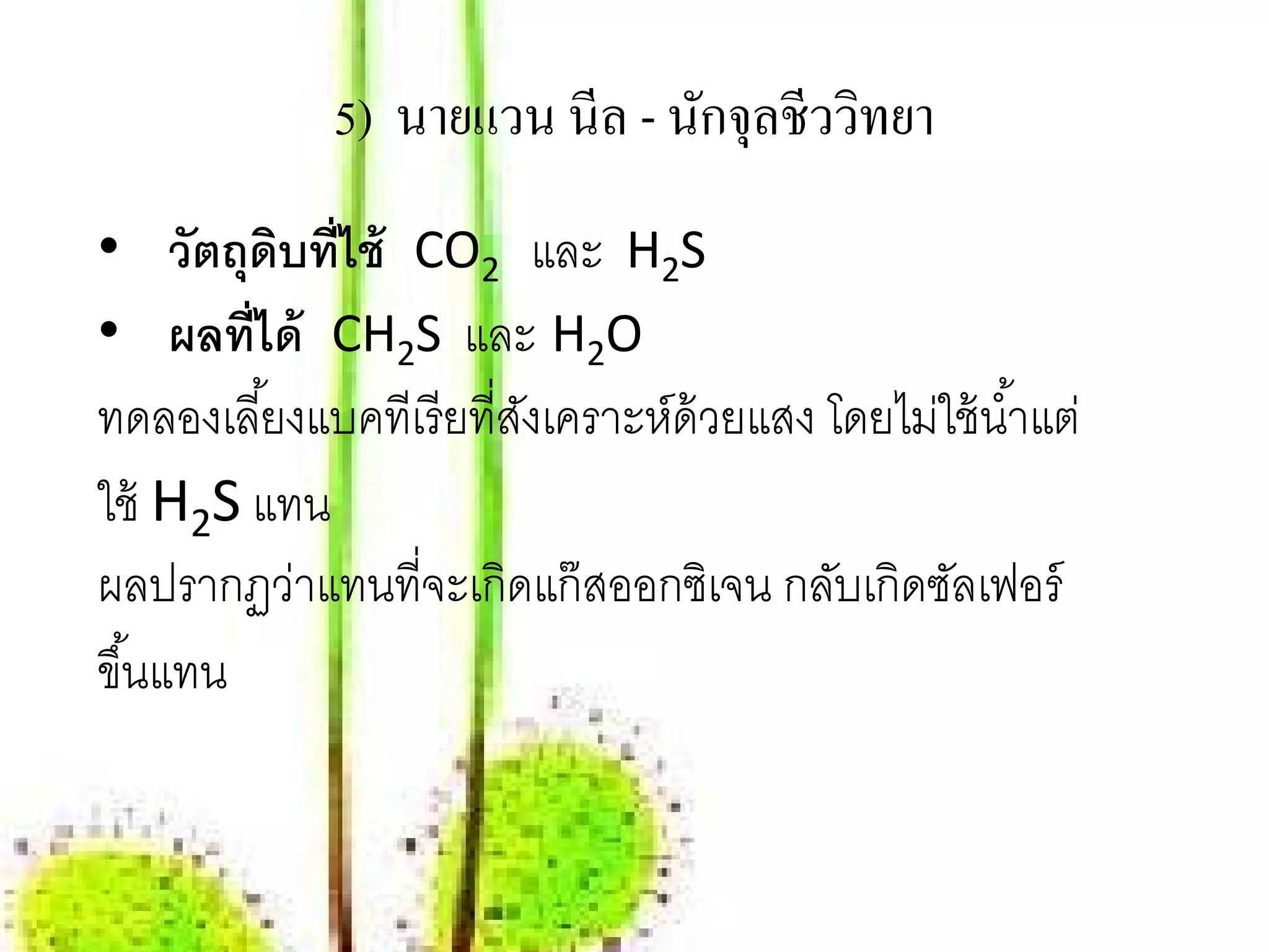 5) นายแวน นีล - นกจุลชีววทยา
                               ั       ิ
• วัตถุดบที่ไช้ CO2 และ H2S
           ิ
• ผลที่ได้ CH2S และ H2O
ทดลองเลี ้ยงแบคทีเรี ยที่สงเคราะห์ด้วยแสง โดยไม่ใช้ นํ ้าแต่
                          ั
ใช้ H2S แทน
ผลปรากฏว่าแทนที่จะเกิดแก๊ สออกซิเจน กลับเกิดซลเฟอร์
                                                 ั
ขึ ้นแทน
 