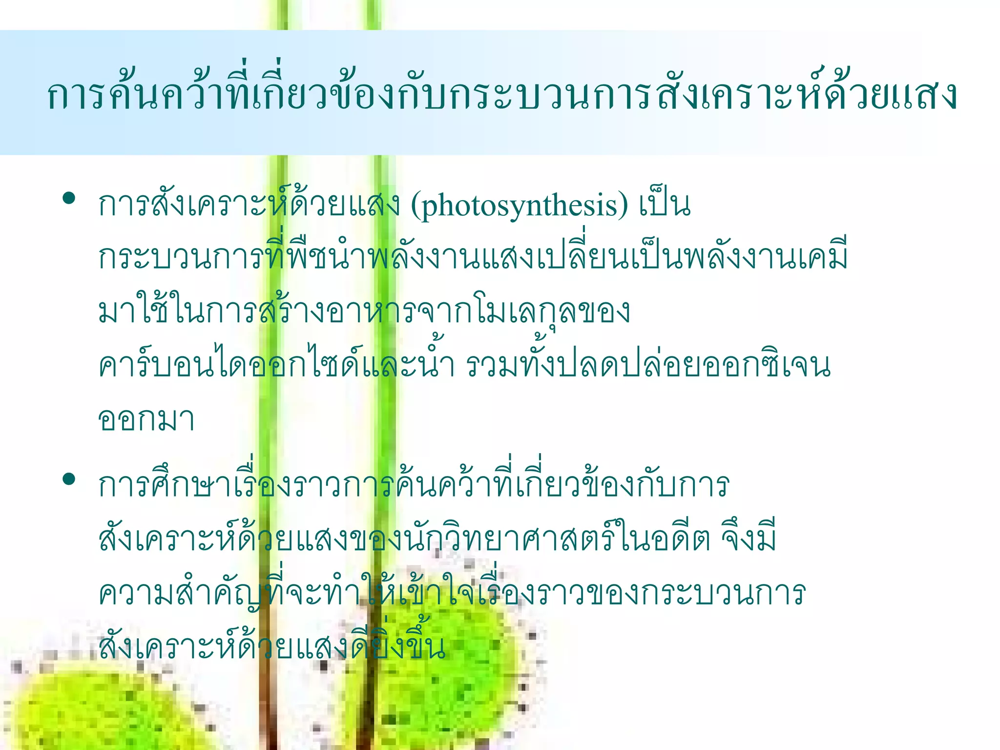 การคนควาท่ีเก่ียวของกบกระบวนการสงเคราะห์ดวยแสง
    ้ ้           ้ ั           ั        ้
• การสังเคราะห์ด้วยแสง (photosynthesis) เป็ น
  กระบวนการที่พืชนําพลังงานแสงเปลียนเป็ นพลังงานเคมี
                                         ่
  มาใช้ ในการสร้ างอาหารจากโมเลกุลของ
  คาร์ บอนไดออกไซด์และนํ ้า รวมทังปลดปล่อยออกซิเจน
                                       ้
  ออกมา
• การศึกษาเรื่ องราวการค้ นคว้ าที่เกี่ยวข้ องกับการ
  สังเคราะห์ด้วยแสงของนักวิทยาศาสตร์ ในอดีต จึงมี
  ความสําคัญที่จะทําให้ เข้ าใจเรื่ องราวของกระบวนการ
  สังเคราะห์ด้วยแสงดียิ่งขึ ้น
 