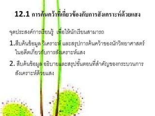 12.1 การค้นคว้าทเี่ กยวข้องกบการสังเคราะห์ด้วยแสง
                       ี่     ั

จุดประสงค์การเรี ยนรู้ เพื่อให้ นกเรี ยนสามารถ
                                 ั
1.สืบค้ นข้ อมูล วิเคราะห์ และสรุปการค้ นคว้ าของนักวิทยาศาสตร์
   ในอดีตเกี่ยวกับการสังเคราะห์แสง
2. สืบค้ นข้ อมูล อธิบายและสรุปขันตอนที่สําคัญของกระบวนการ
                                     ้
   สังเคราะห์ด้วยแสง
 