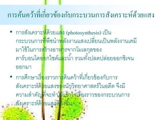 การคนควาท่ีเก่ียวของกบกระบวนการสงเคราะห์ดวยแสง
    ้ ้           ้ ั           ั        ้
• การสังเคราะห์ด้วยแสง (photosynthesis) เป็ น
  กระบวนการที่พืชนําพลังงานแสงเปลียนเป็ นพลังงานเคมี
                                         ่
  มาใช้ ในการสร้ างอาหารจากโมเลกุลของ
  คาร์ บอนไดออกไซด์และนํ ้า รวมทังปลดปล่อยออกซิเจน
                                       ้
  ออกมา
• การศึกษาเรื่ องราวการค้ นคว้ าที่เกี่ยวข้ องกับการ
  สังเคราะห์ด้วยแสงของนักวิทยาศาสตร์ ในอดีต จึงมี
  ความสําคัญที่จะทําให้ เข้ าใจเรื่ องราวของกระบวนการ
  สังเคราะห์ด้วยแสงดียิ่งขึ ้น
 