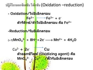 ปฏิกิริยาออกซิ เดชัน รี ดกชัน (Oxidation –reduction)
                         ั
 - Oxidation/ให้อเล็ กตรอน
                   ิ
              Fe2+        Fe3+ + e-
           ี ิ ์
      ต ัวรดวซ/ต ัวใหอเล็กตรอน คอ Fe2+
                      ้ ิ          ื

 -Reduction/ร ับอิเล็ กตรอน

 (+7)MnO42-   + 8H++2e- → Mn2+ + 4H2O

    Cu2+ + 2e-           Cu
       ต ัวออกซไดซ ์ (Oxidizing agent) คอ
               ิ                        ื
       MnO42- , Cu2+ /ต ัวร ับอเล็กตรอน
                                ิ
 
