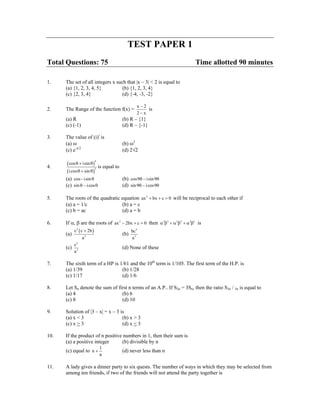TEST PAPER 1
Total Questions: 75                                                        Time allotted 90 minutes

1.    The set of all integers x such that |x – 3| < 2 is equal to
      (a) {1, 2, 3, 4, 5}          (b) {1, 2, 3, 4}
      (c) {2, 3, 4}                (d) {-4, -3, -2}

                                               x−2
2.    The Range of the function f(x) =             is
                                               2−x
      (a) R                            (b) R – {1}
      (c) (-1)                         (d) R – {-1}

3.    The value of (i)i is
      (a) ω                            (b) ω2
      (c) e-π/2                        (d) 2√2

      ( cos θ + isin θ ) is equal to
                           4

4.
      ( i cos θ + sin θ )
                          5


      (a) cos − isin θ                 (b) cos9θ − isin 9θ
      (c) sin θ − i cos θ              (d) sin 9θ − i cos9θ

5.    The roots of the quadratic equation ax 2 + bx + c = 0 will be reciprocal to each other if
      (a) a = 1/c                (b) a = c
      (c) b = ac                 (d) a = b

6.    If α, β are the roots of ax 2 − 2bx + c = 0 then α3β3 + α 2β3 + α 3β2 is
          c 2 ( c + 2b )                     bc3
      (a)                              (b)
                 a3                          a3
            2
          c
      (c) 3                            (d) None of these
          a

7.    The sixth term of a HP is 1/61 and the 10th term is 1/105. The first term of the H.P. is
      (a) 1/39                   (b) 1/28
      (c) 1/17                   (d) 1/6

8.    Let Sn denote the sum of first n terms of an A.P.. If S2n = 3Sn, then the ratio S3n / 5n is equal to
      (a) 4                      (b) 6
      (c) 8                      (d) 10

9.    Solution of |3 – x| = x – 3 is
      (a) x < 3                    (b) x > 3
      (c) x > 3                    (d) x < 3

10.   If the product of n positive numbers in 1, then their sum is
      (a) a positive integer      (b) divisible by n
                               1
      (c) equal to n +                 (d) never less than n
                               n

11.   A lady gives a dinner party to six quests. The number of ways in which they may be selected from
      among ten friends, if two of the friends will not attend the party together is
 