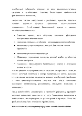 микобактерий туберкулѐза возникает ко всем химиотерапевтическим
средствам   и    антибиотикам.      Изучение   биологических        особенностей,
ферментативной активности,

химического состава лекарственно – устойчивых вариантов позволило
выделить       несколько      основных      механизмов,        обусловливающих
резистентность     (устойчивость)     бактериальной        клетки    к     данному
антибактериальному агенту:

     Появление      нового    пути      обменных     процессов,      обходящего
      блокированное обменное звено.
     Увеличение продукции метаболита – антагониста данного ингибитора.
     Увеличение продукции фермента, который блокируется данным
       препаратом.

     Увеличение расщепления ингибитора.
     Образование измененного фермента, который слабее ингибируется
      данным препаратом.
     Уменьшение проницаемости бактериальной клетки в отношении
      данного вещества.
Все эти процессы могут происходить за пределами бактериальной клетки, на
уровне клеточной мембраны и внутри бактериальной клетки. Довольно
скудные данные имеются в литературе о штаммах микобактерий, устойчивых
к   таким   противотуберкулезным       средствам    как:    ПАСК,        виомицину,
канамицину, капреомицину, рифампицину, этамбутолу, тиоамидам и
циклосерину.

Кроме устойчивости микобактерий к противотуберкулезному препарату,
возможно проявление зависимости от него. Зависимость выражается в
необходимости этого препарата для роста и развития культуры. Чаще этот
феномен наблюдается в отношении стрептомицина.

Устойчивость микобактерий туберкулеза к внешним воздействиям
 