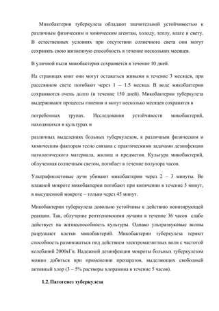 Микобактерии туберкулеза обладают значительной устойчивостью к
различным физическим и химическим агентам, холоду, теплу, влаге и свету.
В естественных условиях при отсутствии солнечного света они могут
сохранять свою жизненную способность в течение нескольких месяцев.

В уличной пыли микобактерия сохраняется в течение 10 дней.

На страницах книг они могут оставаться живыми в течение 3 месяцев, при
рассеянном свете погибают через 1 – 1.5 месяца. В воде микобактерии
сохраняются очень долго (в течение 150 дней). Микобактерии туберкулеза
выдерживают процессы гниения и могут несколько месяцев сохранятся в

погребенных    трупах.      Исследования   устойчивости      микобактерий,
находящихся в культурах и

различных выделениях больных туберкулезом, к различным физическим и
химическим факторам тесно связана с практическими задачами дезинфекции
патологического материала, жилищ и предметов. Культура микобактерий,
облученная солнечным светом, погибает в течение полутора часов.

Ультрафиолетовые лучи убивают микобактерии через 2 – 3 минуты. Во
влажной мокроте микобактерии погибают при кипячении в течение 5 минут,
в высушенной мокроте – только через 45 минут.

Микобактерии туберкулеза довольно устойчивы к действию ионизирующей
реакции. Так, облучение рентгеновскими лучами в течение 36 часов слабо
действует на жизнеспособность культуры. Однако ультразвуковые волны
разрушают клетки микобактерий. Микобактерии          туберкулеза теряют
способность размножаться под действием электромагнитных волн с частотой
колебаний 2000кГц. Надежной дезинфекции мокроты больных туберкулезом
можно добиться при применении препаратов, выделяющих свободный
активный хлор (3 – 5% растворы хлорамина в течение 5 часов).

    1.2. Патогенез туберкулеза
 
