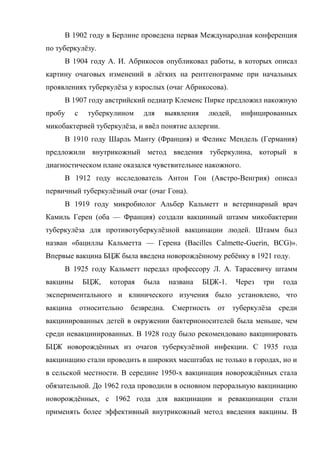 В 1902 году в Берлине проведена первая Международная конференция
по туберкулѐзу.
     В 1904 году А. И. Абрикосов опубликовал работы, в которых описал
картину очаговых изменений в лѐгких на рентгенограмме при начальных
проявлениях туберкулѐза у взрослых (очаг Абрикосова).
     В 1907 году австрийский педиатр Клеменс Пирке предложил накожную
пробу     с    туберкулином    для    выявления    людей,    инфицированных
микобактерией туберкулѐза, и ввѐл понятие аллергии.
     В 1910 году Шарль Манту (Франция) и Феликс Мендель (Германия)
предложили внутрикожный метод введения туберкулина, который в
диагностическом плане оказался чувствительнее накожного.
     В 1912 году исследователь Антон Гон (Австро-Венгрия) описал
первичный туберкулѐзный очаг (очаг Гона).
     В 1919 году микробиолог Альбер Кальметт и ветеринарный врач
Камиль Герен (оба — Франция) создали вакцинный штамм микобактерии
туберкулѐза для противотуберкулѐзной вакцинации людей. Штамм был
назван «бациллы Кальметта — Герена (Bacilles Calmette-Guerin, BCG)».
Впервые вакцина БЦЖ была введена новорождѐнному ребѐнку в 1921 году.
     В 1925 году Кальметт передал профессору Л. А. Тарасевичу штамм
вакцины       БЦЖ,   которая   была    названа    БЦЖ-1.    Через   три    года
экспериментального и клинического изучения было установлено, что
вакцина относительно      безвредна. Смертность      от туберкулѐза       среди
вакцинированных детей в окружении бактерионосителей была меньше, чем
среди невакцинированных. В 1928 году было рекомендовано вакцинировать
БЦЖ новорождѐнных из очагов туберкулѐзной инфекции. С 1935 года
вакцинацию стали проводить в широких масштабах не только в городах, но и
в сельской местности. В середине 1950-х вакцинация новорождѐнных стала
обязательной. До 1962 года проводили в основном пероральную вакцинацию
новорождѐнных, с 1962 года для вакцинации и ревакцинации стали
применять более эффективный внутрикожный метод введения вакцины. В
 
