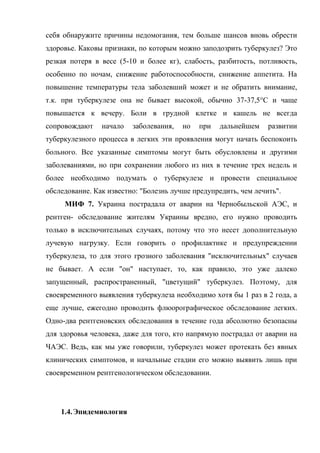 себя обнаружите причины недомогания, тем больше шансов вновь обрести
здоровье. Каковы признаки, по которым можно заподозрить туберкулез? Это
резкая потеря в весе (5-10 и более кг), слабость, разбитость, потливость,
особенно по ночам, снижение работоспособности, снижение аппетита. На
повышение температуры тела заболевший может и не обратить внимание,
т.к. при туберкулезе она не бывает высокой, обычно 37-37,5°С и чаще
повышается к вечеру. Боли в грудной клетке и кашель не всегда
сопровождают    начало   заболевания,   но   при   дальнейшем    развитии
туберкулезного процесса в легких эти проявления могут начать беспокоить
больного. Все указанные симптомы могут быть обусловлены и другими
заболеваниями, но при сохранении любого из них в течение трех недель и
более необходимо подумать о туберкулезе и провести специальное
обследование. Как известно: "Болезнь лучше предупредить, чем лечить".
     МИФ 7. Украина пострадала от аварии на Чернобыльской АЭС, и
рентген- обследование жителям Украины вредно, его нужно проводить
только в исключительных случаях, потому что это несет дополнительную
лучевую нагрузку. Если говорить о профилактике и предупреждении
туберкулеза, то для этого грозного заболевания "исключительных" случаев
не бывает. А если "он" наступает, то, как правило, это уже далеко
запущенный, распространенный, "цветущий" туберкулез. Поэтому, для
своевременного выявления туберкулеза необходимо хотя бы 1 раз в 2 года, а
еще лучше, ежегодно проводить флюорографическое обследование легких.
Одно-два рентгеновских обследования в течение года абсолютно безопасны
для здоровья человека, даже для того, кто напрямую пострадал от аварии на
ЧАЭС. Ведь, как мы уже говорили, туберкулез может протекать без явных
клинических симптомов, и начальные стадии его можно выявить лишь при
своевременном рентгенологическом обследовании.




    1.4. Эпидемиология
 