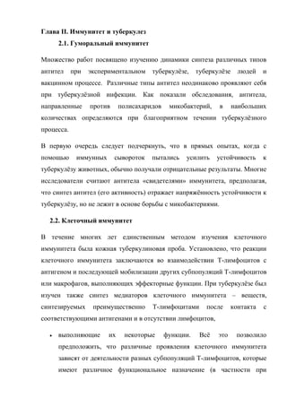 Глава II. Иммунитет и туберкулез
      2.1. Гуморальный иммунитет

Множество работ посвящено изучению динамики синтеза различных типов
антител     при   экспериментальном    туберкулѐзе,     туберкулѐзе     людей    и
вакцинном процессе. Различные типы антител неодинаково проявляют себя
при туберкулѐзной инфекции. Как показали обследования, антитела,
направленные      против     полисахаридов    микобактерий,    в      наибольших
количествах определяются при благоприятном течении туберкулѐзного
процесса.

В первую очередь следует подчеркнуть, что в прямых опытах, когда с
помощью      иммунных      сывороток   пытались    усилить     устойчивость      к
туберкулѐзу животных, обычно получали отрицательные результаты. Многие
исследователи считают антитела «свидетелями» иммунитета, предполагая,
что синтез антител (его активность) отражает напряжѐнность устойчивости к
туберкулѐзу, но не лежит в основе борьбы с микобактериями.

  2.2. Клеточный иммунитет

В течение многих лет единственным методом изучения клеточного
иммунитета была кожная туберкулиновая проба. Установлено, что реакции
клеточного иммунитета заключаются во взаимодействии Т-лимфоцитов с
антигеном и последующей мобилизации других субпопуляций Т-лимфоцитов
или макрофагов, выполняющих эффекторные функции. При туберкулѐзе был
изучен также синтез медиаторов клеточного иммунитета – веществ,
синтезируемых      преимущественно     Т-лимфоцитами       после      контакта   с
соответствующими антигенами и в отсутствии лимфоцитов,

     выполняющие       их    некоторые      функции.    Всѐ   это     позволило
      предположить, что различные проявления клеточного иммунитета
      зависят от деятельности разных субпопуляций Т-лимфоцитов, которые
      имеют различное функциональное назначение (в частности при
 