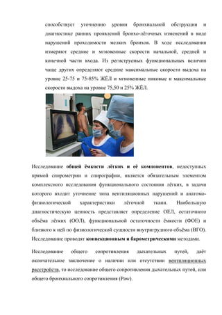 способствует    уточнению   уровня     бронхиальной    обструкции   и
     диагностике ранних проявлений бронхо-лѐгочных изменений в виде
     нарушений проходимости мелких бронхов. В ходе исследования
     измеряют средние и мгновенные скорости начальной, средней и
     конечной части входа. Из региструемых функциональных величин
     чаще других определяют средние максимальные скорости выдоха на
     уровне 25-75 и 75-85% ЖЁЛ и мгновенные пиковые и максимальные
     скорости выдоха на уровне 75,50 и 25% ЖЁЛ.




Исследование общей ѐмкости лѐгких и еѐ компонентов, недоступных
прямой спирометрии и спирографии, является обязательным элементом
комплексного исследования функционального состояния лѐгких, в задачи
которого входит уточнение типа вентиляционных нарушений и анатомо-
физиологической      характеристики   лѐгочной     ткани.    Наибольшую
диагностическую ценность представляет определение ОЕЛ, остаточного
объѐма лѐгких (ООЛ), функциональной остаточности ѐмкости (ФОЕ) и
близкого к ней по физиологической сущности внутригрудного объѐма (ВГО).
Исследование проводят конвекционным и барометрическими методами.

Исследование      общего   сопротивления     дыхательных     путей,   даѐт
окончательное заключение о наличии или отсутствии вентиляционных
расстройств, то исследование общего сопротивления дыхательных путей, или
общего бронхиального сопротивления (Paw).
 