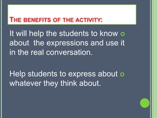 THE BENEFITS OF THE ACTIVITY:
It will help the students to know 
about the expressions and use it
in the real conversation.

Help students to express about 
whatever they think about.
 