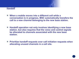 Handoff


  When a mobile moves into a different cell while a
  conversation is in progress, MSC automatically transfers the
  call to a new channel belonging to the new base station.


  Handoff operation not only involves identifying a new base
  station, but also requires that the voice and control signals
  be allocated to channels associated with the new base
  station.


  Prioritize handoff requests over call initiation requests when
  allocating unused channels in a cell site.




                                                                   Confidential Information
 