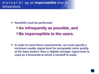 m p r-s p t -b l  eg: an imperceptible drop in 
temperature. 



        Handoffs must be performed

           As infrequently as possible, and
           Be imperceptible to the users. 

        In order to meet these requirements, we must specify a
        minimum usable signal level for acceptable voice quality
        at the base station; then a slightly stronger signal level is
        used as a threshold at which a handoff is made.




                                                                        Confidential Information
 
