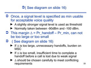 ( See diagram on slide 16)

 Once, a signal level is specified as min usable
  for acceptable voice quality
  ► A slightly stronger signal level is used as threshold
  ► Normally taken between -90dBm and -100 dBm.
 This margin ∆ = Pr_handoff – Pr_min, can not
  be too large or too small
 ( See diagram on slide 16)
  ► If ∆ is too large, unnecessary handoffs, burden on
    MSC
  ► If ∆ is too small, insufficient time to complete a
    handoff before a call is lost due to weak signal
  ► ∆ should be chosen carefully to meet conflicting
    requirements                                            23
                                                            23
 
