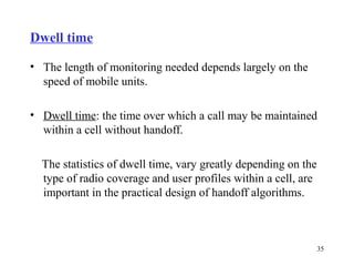Dwell time

• The length of monitoring needed depends largely on the
  speed of mobile units.

• Dwell time: the time over which a call may be maintained
  within a cell without handoff.

  The statistics of dwell time, vary greatly depending on the
  type of radio coverage and user profiles within a cell, are
  important in the practical design of handoff algorithms.



                                                                35
 