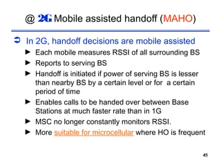 @ 2G Mobile assisted handoff (MAHO)

 In 2G, handoff decisions are mobile assisted
  ► Each mobile measures RSSI of all surrounding BS
  ► Reports to serving BS
  ► Handoff is initiated if power of serving BS is lesser
    than nearby BS by a certain level or for a certain
    period of time
  ► Enables calls to be handed over between Base
    Stations at much faster rate than in 1G
  ► MSC no longer constantly monitors RSSI.
  ► More suitable for microcellular where HO is frequent


                                                        45
                                                        45
 
