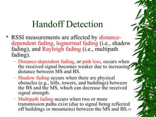 Handoff Detection
   RSSI measurements are affected by distance-
    dependent fading, lognormal fading (i.e., shadow
    fading), and Rayleigh fading (i.e., multipath
    fading).
    – Distance-dependent fading, or path loss, occurs when
      the received signal becomes weaker due to increasing
      distance between MS and BS.
    – Shadow fading occurs when there are physical
      obstacles (e.g., hills, towers, and buildings) between
      the BS and the MS, which can decrease the received
      signal strength.
    – Multipath fading occurs when two or more
      transmission paths exist (due to signal being reflected
      off buildings or mountains) between the MS and BS.59
 