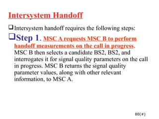 Intersystem Handoff
 Intersystem handoff requires the following steps:
Step 1. MSC A requests MSC B to perform
  handoff measurements on the call in progress.
  MSC B then selects a candidate BS2, BS2, and
  interrogates it for signal quality parameters on the call
  in progress. MSC B returns the signal quality
  parameter values, along with other relevant
  information, to MSC A.




                                                     80(#)
 