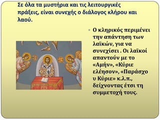 ΢ε όλα τα μυςτιρια και τισ λειτουργικζσ
πράξεισ, είναι ςυνεχισ ο διάλογοσ κλιρου και
λαοφ.
                          Ο κληρικόσ περιμϋνει
                           την απϊντηςη των
                           λαώκών, για να
                           ςυνεχύςει . Οι λαώκού
                           απαντούν με το
                           «Αμόν», «Κύριε
                           ελϋηςον», «Παρϊςχο
                           υ Κύριε» κ.λ.π.,
                           δεύχνοντασ ϋτςι τη
                           ςυμμετοχό τουσ.
 
