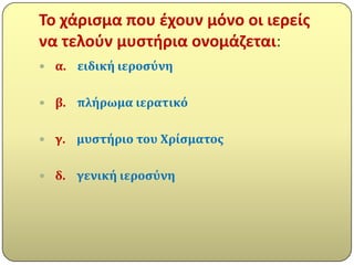 Σο χάριςμα που ζχουν μόνο οι ιερείσ
να τελοφν μυςτιρια ονομάηεται:
 α.   ειδικό ιεροςύνη

 β.   πλόρωμα ιερατικό

 γ.   μυςτόριο του Χρύςματοσ

 δ.   γενικό ιεροςύνη
 