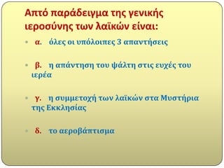 Απτό παράδειγμα τθσ γενικισ
ιεροςφνθσ των λαϊκών είναι:
 α.   όλεσ οι υπόλοιπεσ 3 απαντόςεισ

 β. η απϊντηςη του ψϊλτη ςτισ ευχϋσ του
 ιερϋα

 γ. η ςυμμετοχό των λαώκών ςτα Μυςτόρια
 τησ Εκκληςύασ

 δ.   το αεροβϊπτιςμα
 