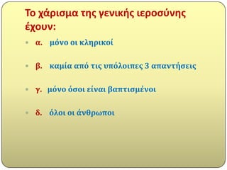 Σο χάριςμα τθσ γενικισ ιεροςφνθσ
ζχουν:
 α.   μόνο οι κληρικού

 β.   καμύα από τισ υπόλοιπεσ 3 απαντόςεισ

 γ. μόνο όςοι εύναι βαπτιςμϋνοι


 δ.   όλοι οι ϊνθρωποι
 