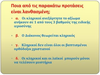Ποια από τισ παρακάτω προτάςεισ
είναι λανκαςμζνθ;
 α. Οι κληρικού ανεξϊρτητα το αξύωμα
 ανόκουν ςε 1 από τουσ 3 βαθμούσ τησ ειδικόσ
 ιεροςύνησ

 β.   Ο Διϊκονοσ θεωρεύται κληρικόσ

 γ. Κληρικού δεν εύναι όλοι οι βαπτιςμϋνοι
 ορθόδοξοι χριςτιανού

 δ. Οι κληρικού και οι λαώκού μπορούν μόνοι
 να τελϋςουν μυςτόρια
 