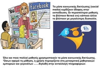 Τα μέσα κοινωνικής δικτύωσης (social
                                      media) κερδίζουν έδαφος στην
                                      εκπαίδευση. Οι περισσότεροι μαθητές
                                      το βλέπουν θετικά ενώ κάποιοι άλλοι
                                      το βλέπουν με μεγαλύτερη δυσκολία.




Όλο και ποιο πολλοί μαθητές χρησιμοποιούν τα μέσα κοινωνικής δικτύωσης.
‘Όσων αφορά τη μάθηση, η χρήση περιορίζεται στη μετακριτική μαθησιακών
εμπειριών και γεγονότων ……δηλαδή στην ανταλλαγή πληροφοριών.
 