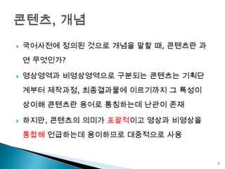    국어사전에 정의된 것으로 개념을 말할 때, 콘텐츠란 과
    연 무엇인가?

   영상영역과 비영상영역으로 구분되는 콘텐츠는 기획단
    계부터 제작과정, 최종결과물에 이르기까지 그 특성이
    상이해 콘텐츠란 용어로 통칭하는데 난관이 존재

   하지만, 콘텐츠의 의미가 포괄적이고 영상과 비영상을
    통합해 언급하는데 용이하므로 대중적으로 사용


                                     3
 