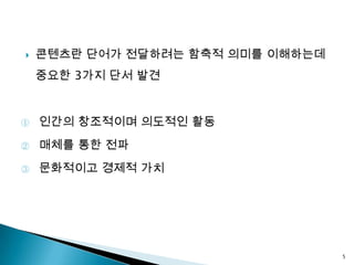    콘텐츠란 단어가 전달하려는 함축적 의미를 이해하는데
    중요한 3가지 단서 발견


①   인간의 창조적이며 의도적인 활동
②   매체를 통한 전파
③   문화적이고 경제적 가치




                                   5
 