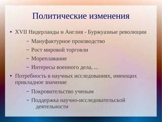 Политические изменения
●   XVII Нидерланды и Англия - Буржуазные революции
        –   Мануфактурное производство
        –   Рост мировой торговли
        –   Мореплавание
        –   Интересы военного дела, ...
●   Потребность в научных исследованиях, имеющих
    прикладное значение
        –   Покровительство ученым
        –   Поддержка научно-исследовательской
             деятельности
 