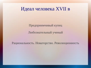 Идеал человека XVII в


           Предприимчивый купец

          Любознательный ученый


Рациональность. Новаторство. Революционность
 